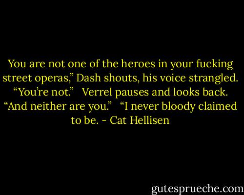 You are not one of the heroes in your fucking street operas,” Dash shouts, his voice strangled. “You’re not.” <br /><br />Verrel pauses and looks back. “And neither are you.” <br /><br />“I never bloody claimed to be. - Cat Hellisen