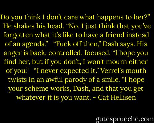 Do you think I don’t care what happens to her?” <br /><br />He shakes his head. “No. I just think that you’ve forgotten what it’s like to have a friend instead of an agenda.” <br /><br />“Fuck off then,” Dash says. His anger is back, controlled, focused. “I hope you find her, but if you don’t, I won’t mourn either of you.” <br /><br />“I never expected it.” Verrel’s mouth twists in an awful parody of a smile. “I hope your scheme works, Dash, and that you get whatever it is you want. - Cat Hellisen