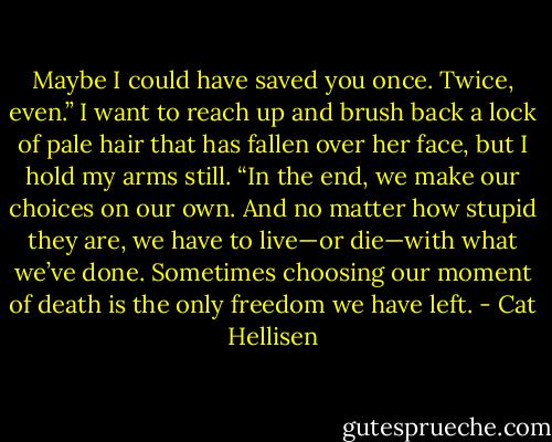 Maybe I could have saved you once. Twice, even.” I want to reach up and brush back a lock of pale hair that has fallen over her face, but I hold my arms still. “In the end, we make our choices on our own. And no matter how stupid they are, we have to live—or die—with what we’ve done. Sometimes choosing our moment of death is the only freedom we have left. - Cat Hellisen