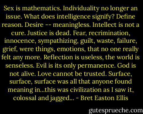 Sex is mathematics. Individuality no longer an issue. What does intelligence signify? Define reason. Desire -- meaningless. Intellect is not a cure. Justice is dead. Fear, recrimination, innocence, sympathizing, guilt, waste, failure, grief, were things, emotions, that no one really felt any more. Reflection is useless, the world is senseless. Evil is its only permanence. God is not alive. Love cannot be trusted. Surface, surface, surface was all that anyone found meaning in...this was civilization as I saw it, colossal and jagged... - Bret Easton Ellis