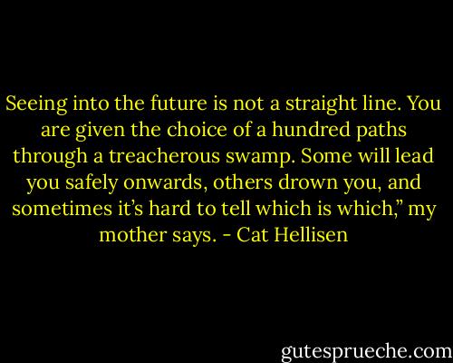 Seeing into the future is not a straight line. You are given the choice of a hundred paths through a treacherous swamp. Some will lead you safely onwards, others drown you, and sometimes it’s hard to tell which is which,” my mother says. - Cat Hellisen