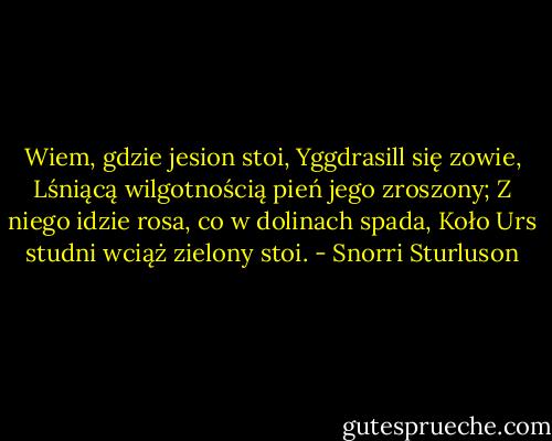 Wiem, gdzie jesion stoi, Yggdrasill się zowie,<br />Lśniącą wilgotnością pień jego zroszony;<br />Z niego idzie rosa, co w dolinach spada,<br />Koło Urs studni wciąż zielony stoi. - Snorri Sturluson
