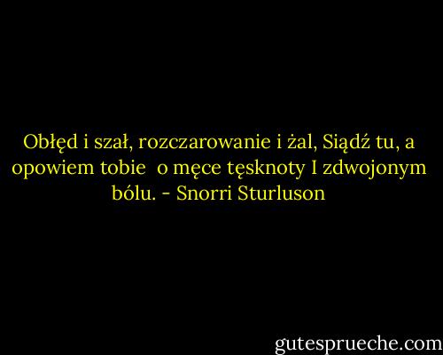 Obłęd i szał, rozczarowanie i żal,<br />Siądź tu, a opowiem tobie <br />o męce tęsknoty<br />I zdwojonym bólu. - Snorri Sturluson