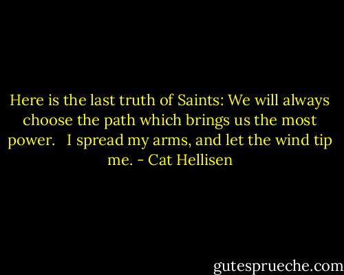 Here is the last truth of Saints: We will always choose the path which brings us the most power.<br /> <br />I spread my arms, and let the wind tip me. - Cat Hellisen