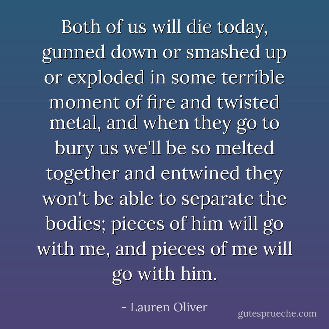 Both of us will die today, gunned down or smashed up or exploded in some terrible moment of fire and twisted metal, and when they go to bury us we'll be so melted together and entwined they won't be able to separate the bodies; pieces of him will go with me, and pieces of me will go with him. - Lauren Oliver
