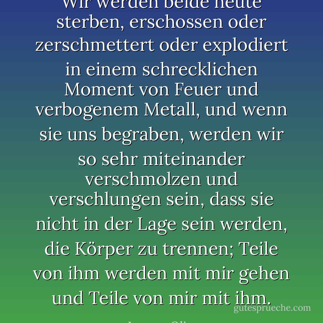 Wir werden beide heute sterben, erschossen oder zerschmettert oder explodiert in einem schrecklichen Moment von Feuer und verbogenem Metall, und wenn sie uns begraben, werden wir so sehr miteinander verschmolzen und verschlungen sein, dass sie nicht in der Lage sein werden, die Körper zu trennen; Teile von ihm werden mit mir gehen und Teile von mir mit ihm. - Lauren Oliver<