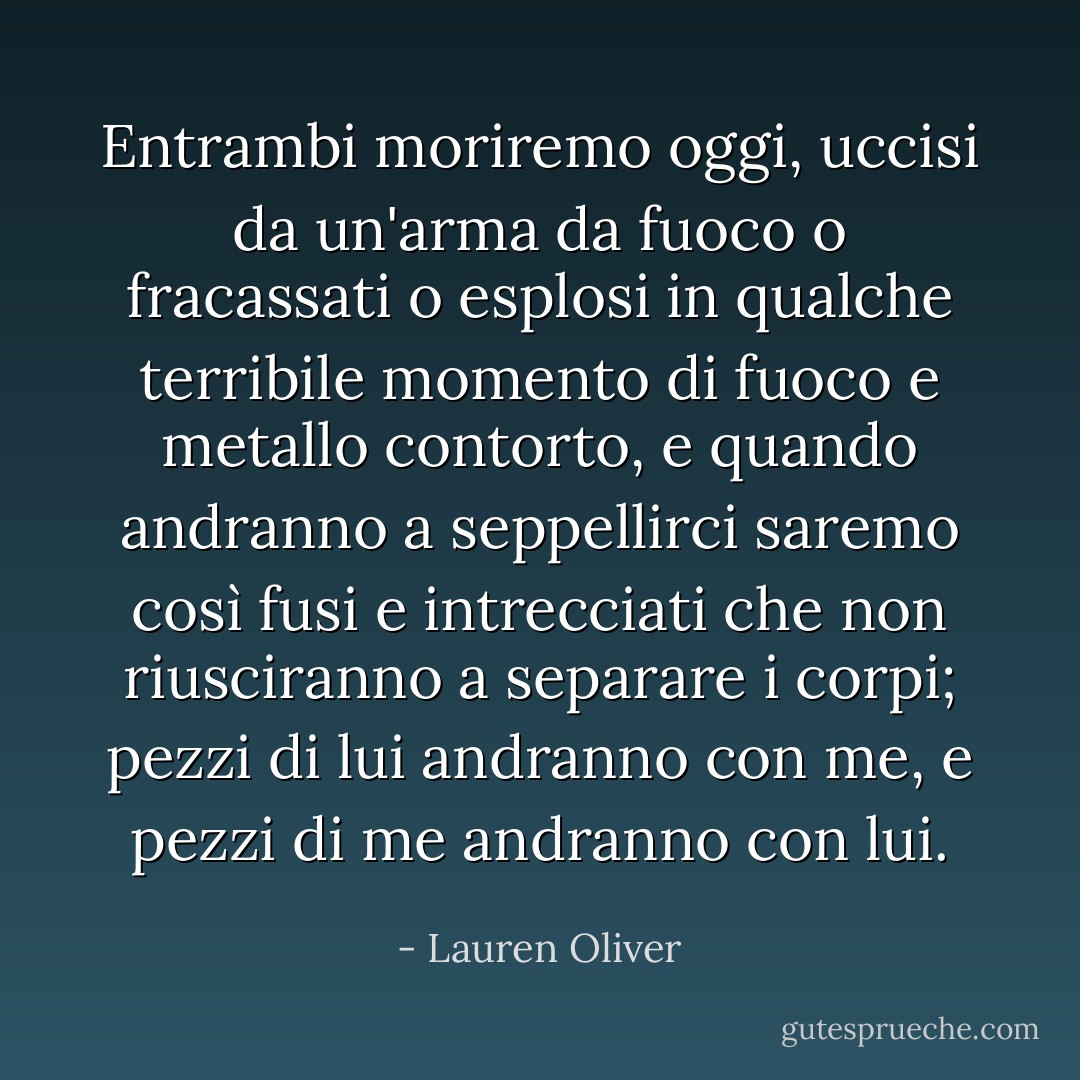 Entrambi moriremo oggi, uccisi da un'arma da fuoco o fracassati o esplosi in qualche terribile momento di fuoco e metallo contorto, e quando andranno a seppellirci saremo così fusi e intrecciati che non riusciranno a separare i corpi; pezzi di lui andranno con me, e pezzi di me andranno con lui. - Lauren Oliver