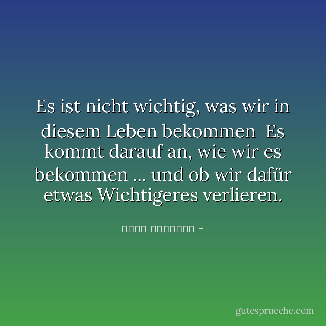Es ist nicht wichtig, was wir in diesem Leben bekommen<br /><br />Es kommt darauf an, wie wir es bekommen ... und ob wir dafür etwas Wichtigeres verlieren. - محمد الرطيان<