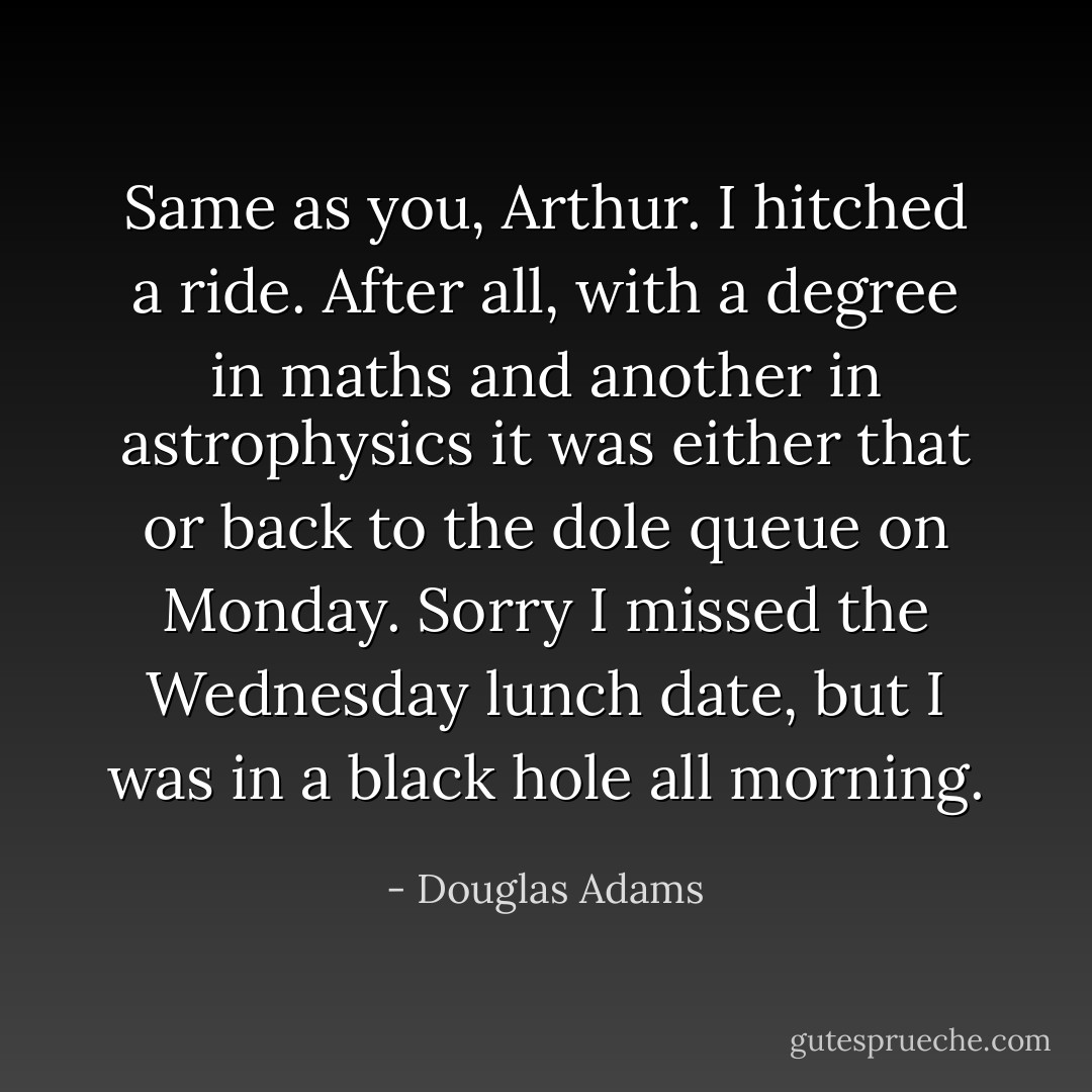 Same as you, Arthur. I hitched a ride. After all, with a degree in maths and another in astrophysics it was either that or back to the dole queue on Monday. Sorry I missed the Wednesday lunch date, but I was in a black hole all morning. - Douglas Adams