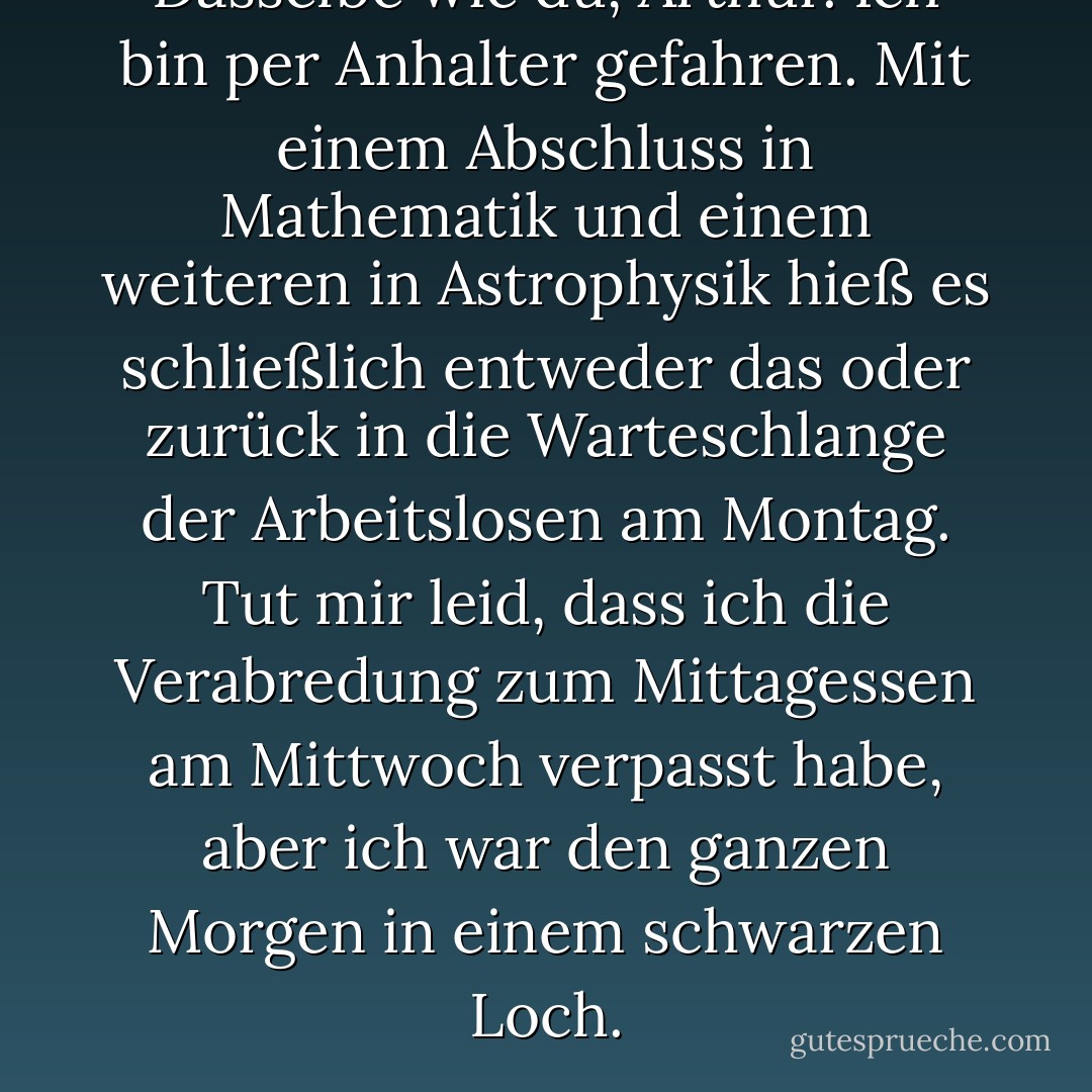 Dasselbe wie du, Arthur. Ich bin per Anhalter gefahren. Mit einem Abschluss in Mathematik und einem weiteren in Astrophysik hieß es schließlich entweder das oder zurück in die Warteschlange der Arbeitslosen am Montag. Tut mir leid, dass ich die Verabredung zum Mittagessen am Mittwoch verpasst habe, aber ich war den ganzen Morgen in einem schwarzen Loch. - Douglas Adams<