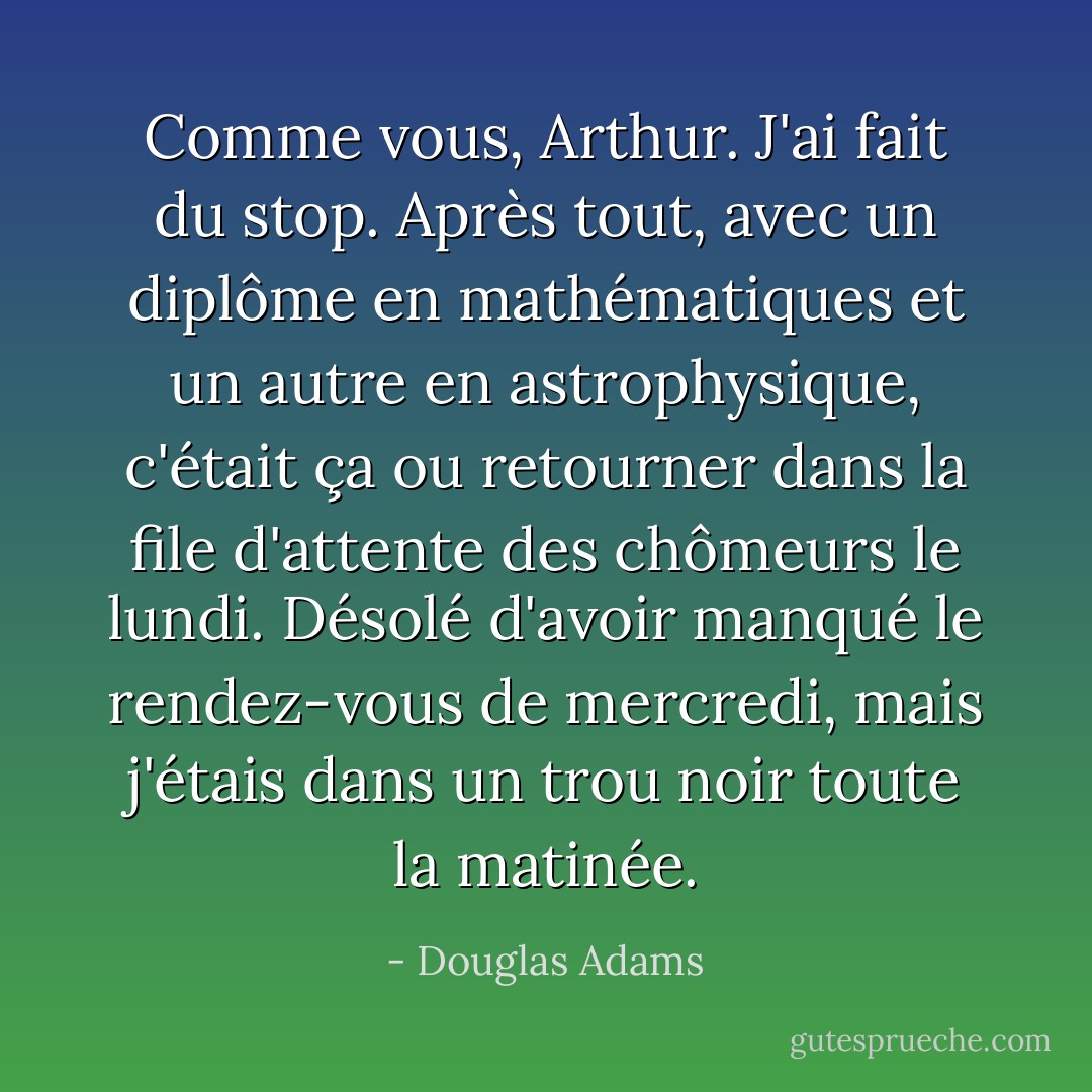 Comme vous, Arthur. J'ai fait du stop. Après tout, avec un diplôme en mathématiques et un autre en astrophysique, c'était ça ou retourner dans la file d'attente des chômeurs le lundi. Désolé d'avoir manqué le rendez-vous de mercredi, mais j'étais dans un trou noir toute la matinée. - Douglas Adams