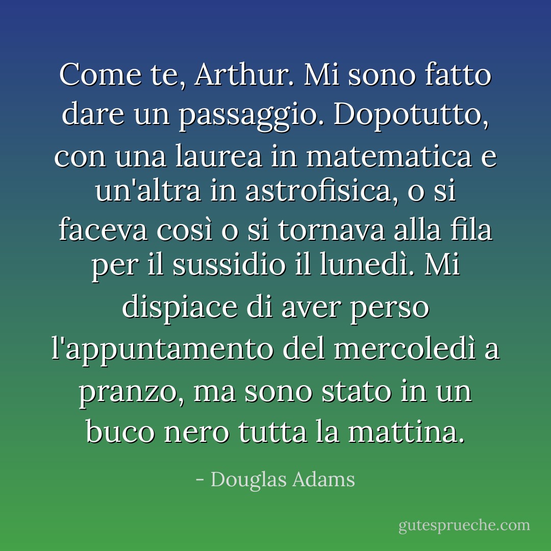 Come te, Arthur. Mi sono fatto dare un passaggio. Dopotutto, con una laurea in matematica e un'altra in astrofisica, o si faceva così o si tornava alla fila per il sussidio il lunedì. Mi dispiace di aver perso l'appuntamento del mercoledì a pranzo, ma sono stato in un buco nero tutta la mattina. - Douglas Adams