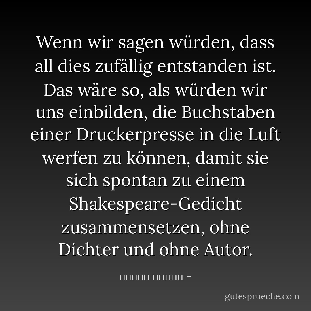 Wenn wir sagen würden, dass all dies zufällig entstanden ist. Das wäre so, als würden wir uns einbilden, die Buchstaben einer Druckerpresse in die Luft werfen zu können, damit sie sich spontan zu einem Shakespeare-Gedicht zusammensetzen, ohne Dichter und ohne Autor. - مصطفى محمود<