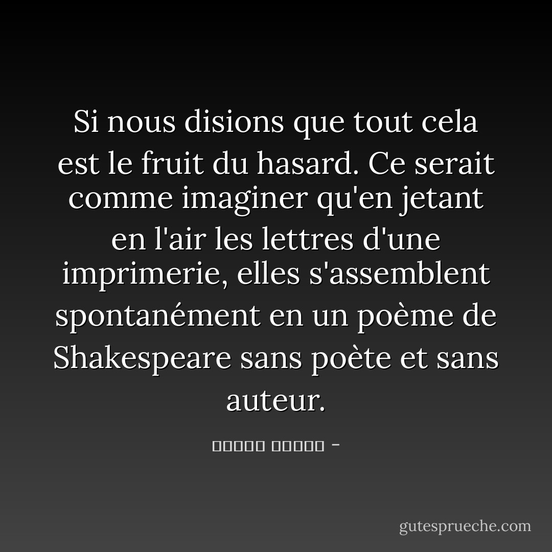 Si nous disions que tout cela est le fruit du hasard. Ce serait comme imaginer qu'en jetant en l'air les lettres d'une imprimerie, elles s'assemblent spontanément en un poème de Shakespeare sans poète et sans auteur. - مصطفى محمود