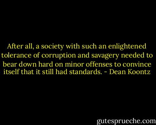 After all, a society with such an enlightened tolerance of corruption and savagery needed to bear down hard on minor offenses to convince itself that it still had standards. - Dean Koontz