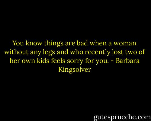 You know things are bad when a woman without any legs and who recently lost two of her own kids feels sorry for you. - Barbara Kingsolver