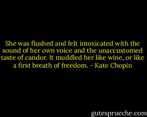 She was flushed and felt intoxicated with the sound of her own voice and the unaccustomed taste of candor. It muddled her like wine, or like a first breath of freedom. - Kate Chopin