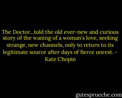 The Doctor...told the old ever-new and curious story of the waning of a woman's love, seeking strange, new channels, only to return to its legitimate source after days of fierce unrest. - Kate Chopin