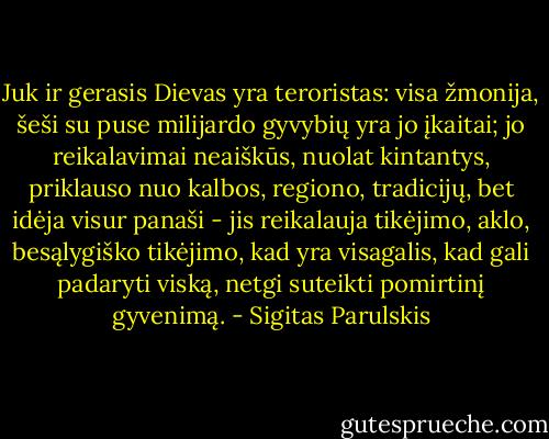 Juk ir gerasis Dievas yra teroristas: visa žmonija, šeši su puse milijardo gyvybių yra jo įkaitai; jo reikalavimai neaiškūs, nuolat kintantys, priklauso nuo kalbos, regiono, tradicijų, bet idėja visur panaši - jis reikalauja tikėjimo, aklo, besąlygiško tikėjimo, kad yra visagalis, kad gali padaryti viską, netgi suteikti pomirtinį gyvenimą. - Sigitas Parulskis