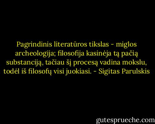 Pagrindinis literatūros tikslas - miglos archeologija; filosofija kasinėja tą pačią substanciją, tačiau šį procesą vadina mokslu, todėl iš filosofų visi juokiasi. - Sigitas Parulskis