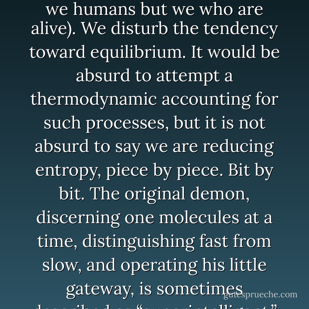 We all behave like Maxwell’s demon. Organisms organize. In everyday experience lies the reason sober physicists across two centuries kept this cartoon fantasy alive. We sort the mail, build sand castles, solve jigsaw puzzles, separate wheat from chaff, rearrange chess pieces, collect stamps, alphabetize books, create symmetry, compose sonnets and sonatas, and put our rooms in order, and all this we do requires no great energy, as long as we can apply intelligence. We propagate structure (not just we humans but we who are alive). We disturb the tendency toward equilibrium. It would be absurd to attempt a thermodynamic accounting for such processes, but it is not absurd to say we are reducing entropy, piece by piece. Bit by bit. The original demon, discerning one molecules at a time, distinguishing fast from slow, and operating his little gateway, is sometimes described as “superintelligent,” but compared to a real organism it is an idiot savant. Not only do living things lessen the disorder in their environments; they are in themselves, their skeletons and their flesh, vesicles and membranes, shells and carapaces, leaves and blossoms, circulatory systems and metabolic pathways - miracles of pattern and structure. It sometimes seems as if curbing entropy is our quixotic purpose in the universe. - James Gleick