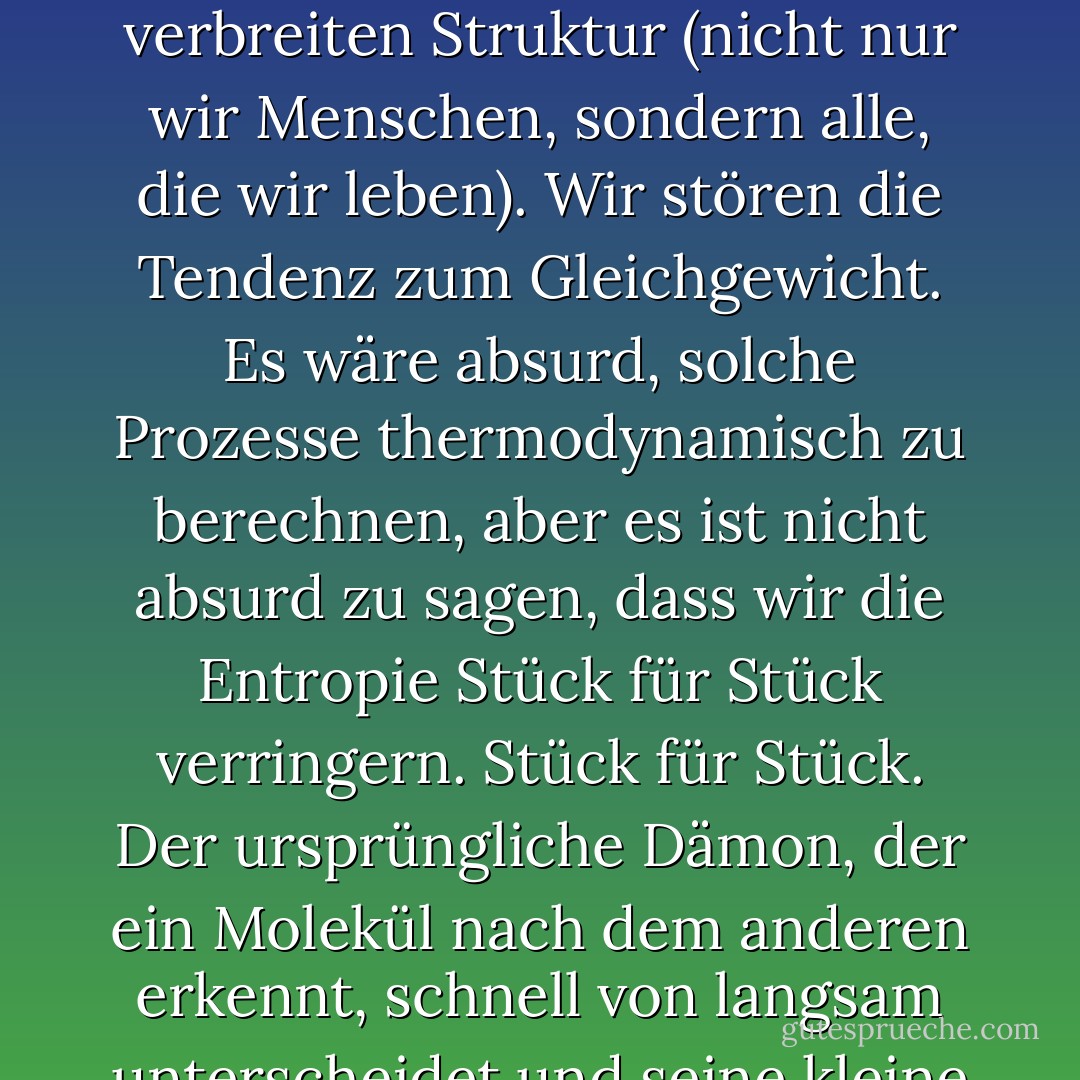 Wir alle verhalten uns wie Maxwells Dämon. Organismen organisieren sich. In der alltäglichen Erfahrung liegt der Grund dafür, dass nüchterne Physiker über zwei Jahrhunderte hinweg diese Cartoon-Fantasie am Leben erhalten haben. Wir sortieren die Post, bauen Sandburgen, lösen Puzzles, trennen die Spreu vom Weizen, ordnen Schachfiguren, sammeln Briefmarken, alphabetisieren Bücher, schaffen Symmetrie, komponieren Sonette und Sonaten und bringen unsere Zimmer in Ordnung, und all dies erfordert keine große Energie, solange wir Intelligenz einsetzen können. Wir verbreiten Struktur (nicht nur wir Menschen, sondern alle, die wir leben). Wir stören die Tendenz zum Gleichgewicht. Es wäre absurd, solche Prozesse thermodynamisch zu berechnen, aber es ist nicht absurd zu sagen, dass wir die Entropie Stück für Stück verringern. Stück für Stück. Der ursprüngliche Dämon, der ein Molekül nach dem anderen erkennt, schnell von langsam unterscheidet und seine kleine Pforte bedient, wird manchmal als "superintelligent" bezeichnet, aber im Vergleich zu einem echten Organismus ist er ein dummer Gelehrter. Lebewesen vermindern nicht nur die Unordnung in ihrer Umgebung; sie sind in sich selbst, in ihren Skeletten und ihrem Fleisch, in ihren Bläschen und Membranen, in ihren Schalen und Panzern, in ihren Blättern und Blüten, in ihren Kreislaufsystemen und Stoffwechselwegen - Wunder der Muster und Strukturen. Manchmal scheint es, als ob die Eindämmung der Entropie unsere quixotische Aufgabe im Universum ist. - James Gleick<