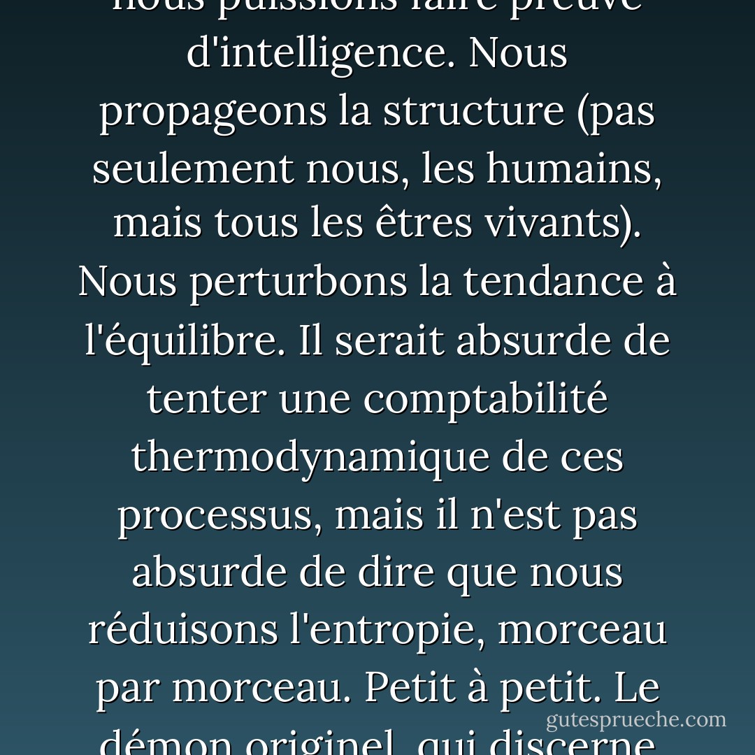Nous nous comportons tous comme le démon de Maxwell. Les organismes s'organisent. C'est dans l'expérience quotidienne que réside la raison pour laquelle les physiciens sobres de deux siècles ont maintenu en vie cette fantaisie de bande dessinée. Nous trions le courrier, construisons des châteaux de sable, résolvons des puzzles, séparons le bon grain de l'ivraie, réarrangeons les pièces d'un jeu d'échecs, collectionnons les timbres, classons les livres par ordre alphabétique, créons des symétries, composons des sonnets et des sonates et mettons de l'ordre dans nos chambres, et tout cela ne demande pas beaucoup d'énergie, pour autant que nous puissions faire preuve d'intelligence. Nous propageons la structure (pas seulement nous, les humains, mais tous les êtres vivants). Nous perturbons la tendance à l'équilibre. Il serait absurde de tenter une comptabilité thermodynamique de ces processus, mais il n'est pas absurde de dire que nous réduisons l'entropie, morceau par morceau. Petit à petit. Le démon originel, qui discerne une molécule à la fois, distingue le rapide du lent et actionne son petit portail, est parfois qualifié de "superintelligent", mais comparé à un organisme réel, c'est un idiot savant. Non seulement les êtres vivants réduisent le désordre dans leur environnement, mais ils sont en eux-mêmes, avec leur squelette et leur chair, leurs vésicules et leurs membranes, leurs coquilles et leurs carapaces, leurs feuilles et leurs fleurs, leurs systèmes circulatoires et leurs voies métaboliques, des miracles de modèles et de structures. On a parfois l'impression que la lutte contre l'entropie est notre objectif chimérique dans l'univers. - James Gleick