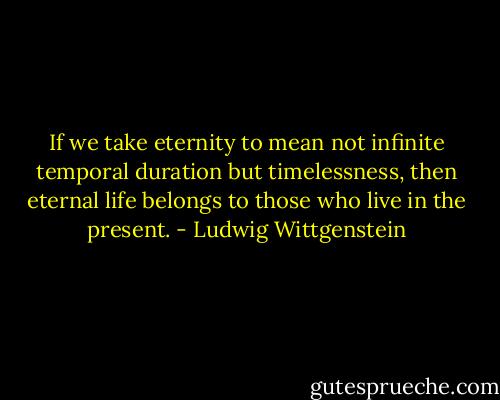 If we take eternity to mean not infinite temporal duration but timelessness, then eternal life belongs to those who live in the present. - Ludwig Wittgenstein
