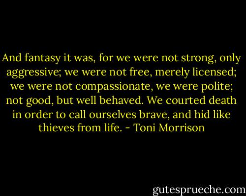 And fantasy it was, for we were not strong, only aggressive; we were not free, merely licensed; we were not compassionate, we were polite; not good, but well behaved. We courted death in order to call ourselves brave, and hid like thieves from life. - Toni Morrison
