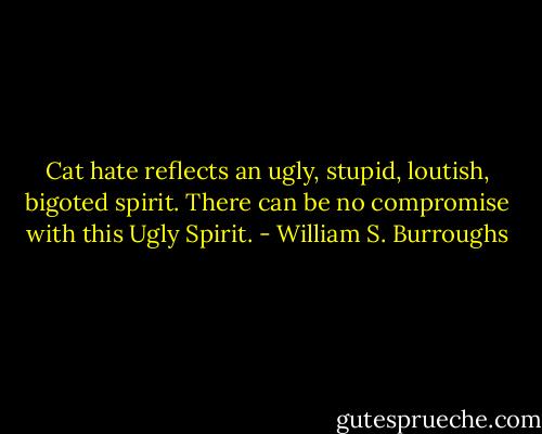 Cat hate reflects an ugly, stupid, loutish, bigoted spirit. There can be no compromise with this Ugly Spirit. - William S. Burroughs