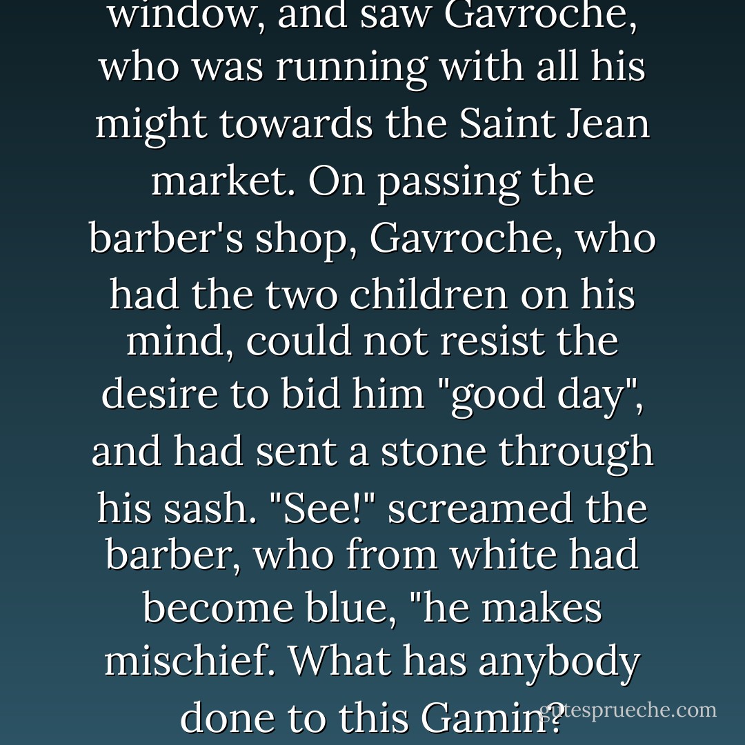 The barber ran to the broken window, and saw Gavroche, who was running with all his might towards the Saint Jean market. On passing the barber's shop, Gavroche, who had the two children on his mind, could not resist the desire to bid him "good day", and had sent a stone through his sash.<br />"See!" screamed the barber, who from white had become blue, "he makes mischief. What has anybody done to this Gamin? - Victor Hugo