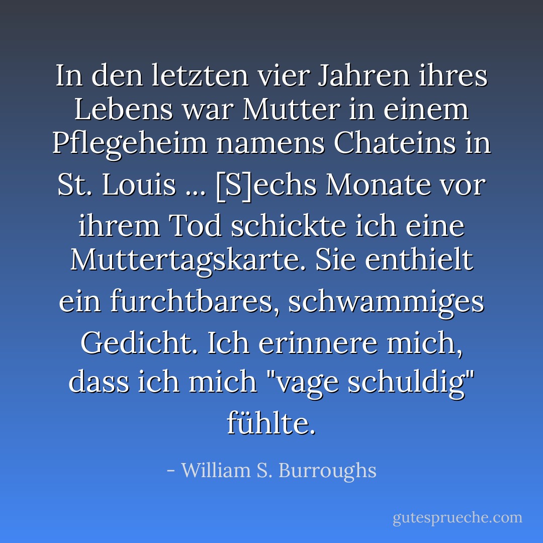 In den letzten vier Jahren ihres Lebens war Mutter in einem Pflegeheim namens Chateins in St. Louis ... [S]echs Monate vor ihrem Tod schickte ich eine Muttertagskarte. Sie enthielt ein furchtbares, schwammiges Gedicht. Ich erinnere mich, dass ich mich "vage schuldig" fühlte. - William S. Burroughs<