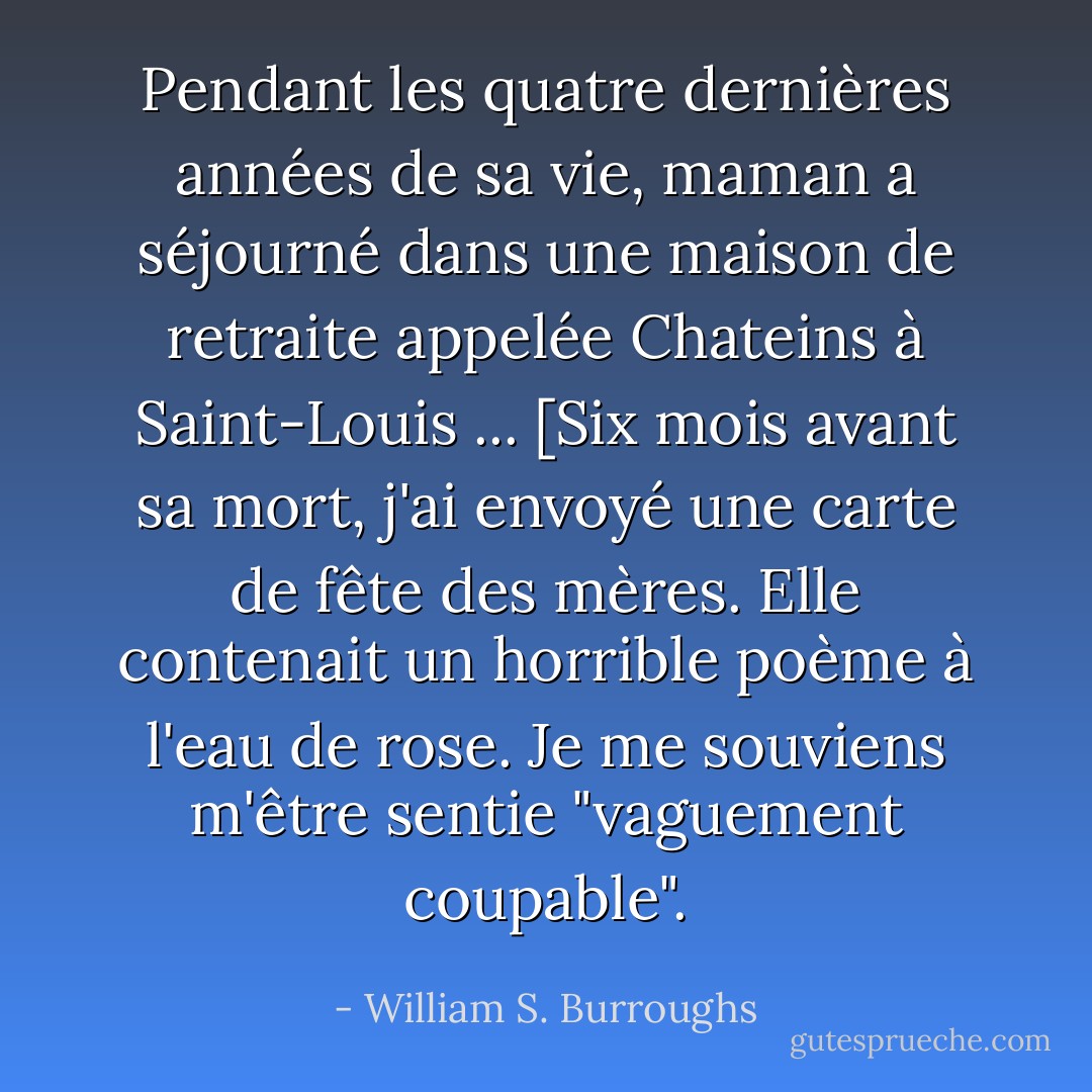 Pendant les quatre dernières années de sa vie, maman a séjourné dans une maison de retraite appelée Chateins à Saint-Louis ... [Six mois avant sa mort, j'ai envoyé une carte de fête des mères. Elle contenait un horrible poème à l'eau de rose. Je me souviens m'être sentie "vaguement coupable". - William S. Burroughs