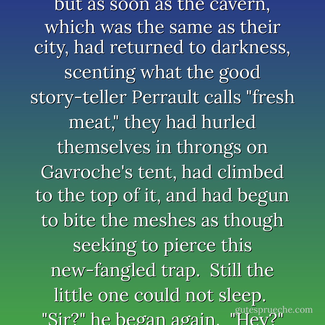 Hardly had the light been extinguished, when a peculiar trembling began<br />to affect the netting under which the three children lay.<br /><br />It consisted of a multitude of dull scratches which produced a metallic<br />sound, as if claws and teeth were gnawing at the copper wire. This was<br />accompanied by all sorts of little piercing cries.<br /><br />The little five-year-old boy, on hearing this hubbub overhead, and<br />chilled with terror, jogged his brother's elbow; but the elder brother<br />had already shut his peepers, as Gavroche had ordered. Then the little<br />one, who could no longer control his terror, questioned Gavroche, but in<br />a very low tone, and with bated breath:--<br /><br />"Sir?"<br /><br />"Hey?" said Gavroche, who had just closed his eyes.<br /><br />"What is that?"<br /><br />"It's the rats," replied Gavroche.<br /><br />And he laid his head down on the mat again.<br /><br />The rats, in fact, who swarmed by thousands in the carcass of the<br />elephant, and who were the living black spots which we have already<br />mentioned, had been held in awe by the flame of the candle, so long as<br />it had been lighted; but as soon as the cavern, which was the same<br />as their city, had returned to darkness, scenting what the good<br />story-teller Perrault calls "fresh meat," they had hurled themselves in<br />throngs on Gavroche's tent, had climbed to the top of it, and had begun<br />to bite the meshes as though seeking to pierce this new-fangled trap.<br /><br />Still the little one could not sleep.<br /><br />"Sir?" he began again.<br /><br />"Hey?" said Gavroche.<br /><br />"What are rats?"<br /><br />"They are mice."<br /><br />This explanation reassured the child a little. He had seen white mice in<br />the course of his life, and he was not afraid of them. Nevertheless, he<br />lifted up his voice once more.<br /><br />"Sir?"<br /><br />"Hey?" said Gavroche again.<br /><br />"Why don't you have a cat?"<br /><br />"I did have one," replied Gavroche, "I brought one here, but they ate<br />her."<br /><br />This second explanation undid the work of the first, and the little<br />fellow began to tremble again.<br /><br />The dialogue between him and Gavroche began again for the fourth time:--<br /><br />"Monsieur?"<br /><br />"Hey?"<br /><br />"Who was it that was eaten?"<br /><br />"The cat."<br /><br />"And who ate the cat?"<br /><br />"The rats."<br /><br />"The mice?"<br /><br />"Yes, the rats."<br /><br />The child, in consternation, dismayed at the thought of mice which ate<br />cats, pursued:--<br /><br />"Sir, would those mice eat us?"<br /><br />"Wouldn't they just!" ejaculated Gavroche.<br /><br />The child's terror had reached its climax. But Gavroche added:--<br /><br />"Don't be afraid. They can't get in. And besides, I'm here! Here, catch<br />hold of my hand. Hold your tongue and shut your peepers! - Victor Hugo