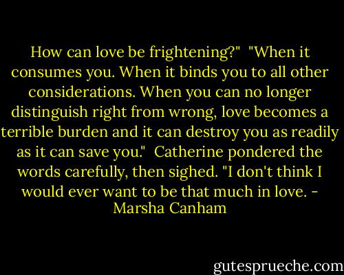 How can love be frightening?"<br /><br />"When it consumes you. When it binds you to all other considerations. When you can no longer distinguish right from wrong, love becomes a terrible burden and it can destroy you as readily as it can save you."<br /><br />Catherine pondered the words carefully, then sighed. "I don't think I would ever want to be that much in love. - Marsha Canham
