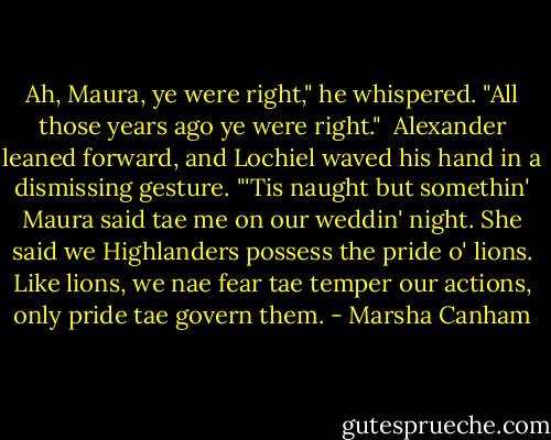 Ah, Maura, ye were right," he whispered. "All those years ago ye were right."<br /><br />Alexander leaned forward, and Lochiel waved his hand in a dismissing gesture. "'Tis naught but somethin' Maura said tae me on our weddin' night. She said we Highlanders possess the pride o' lions. Like lions, we nae fear tae temper our actions, only pride tae govern them. - Marsha Canham