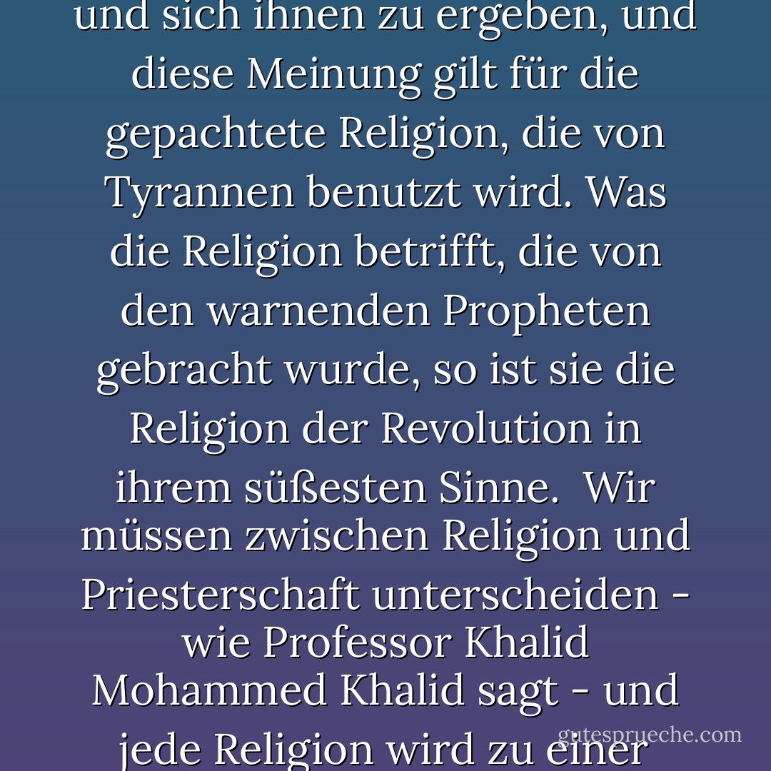 Einige in diesem Zeitalter glauben, dass die Religion die Menschen dazu aufruft, sich ihren unterdrückerischen Herrschern zu unterwerfen und sich ihnen zu ergeben, und diese Meinung gilt für die gepachtete Religion, die von Tyrannen benutzt wird. Was die Religion betrifft, die von den warnenden Propheten gebracht wurde, so ist sie die Religion der Revolution in ihrem süßesten Sinne.<br /><br />Wir müssen zwischen Religion und Priesterschaft unterscheiden - wie Professor Khalid Mohammed Khalid sagt - und jede Religion wird zu einer Priesterschaft, wenn die Sultane sie anheuern und ihre Propheten zu ihren Predigern machen. - علي الوردي Ali Al-Wardi<