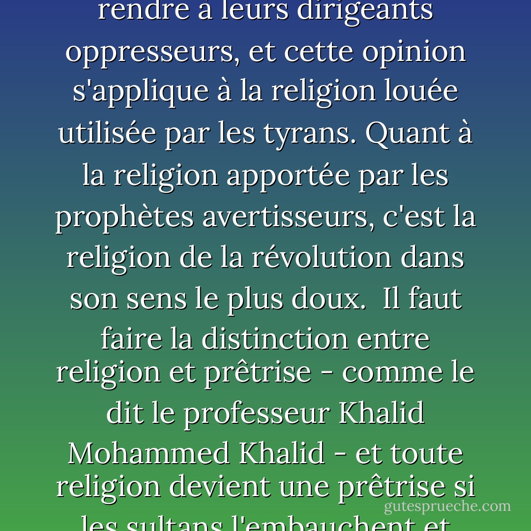 Certains, à notre époque, pensent que la religion appelle les gens à se soumettre et à se rendre à leurs dirigeants oppresseurs, et cette opinion s'applique à la religion louée utilisée par les tyrans. Quant à la religion apportée par les prophètes avertisseurs, c'est la religion de la révolution dans son sens le plus doux.<br /><br />Il faut faire la distinction entre religion et prêtrise - comme le dit le professeur Khalid Mohammed Khalid - et toute religion devient une prêtrise si les sultans l'embauchent et font de ses prophètes leurs prédicateurs. - علي الوردي Ali Al-Wardi