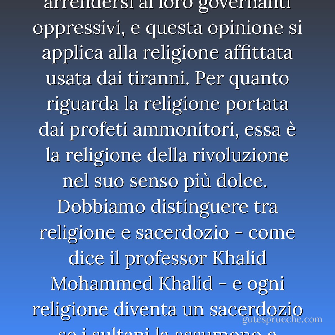 Alcuni in quest'epoca credono che la religione inviti le persone a sottomettersi e ad arrendersi ai loro governanti oppressivi, e questa opinione si applica alla religione affittata usata dai tiranni. Per quanto riguarda la religione portata dai profeti ammonitori, essa è la religione della rivoluzione nel suo senso più dolce.<br /><br />Dobbiamo distinguere tra religione e sacerdozio - come dice il professor Khalid Mohammed Khalid - e ogni religione diventa un sacerdozio se i sultani la assumono e fanno dei suoi profeti i loro predicatori. - علي الوردي Ali Al-Wardi