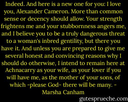 Indeed. And here is a new one for you: I love you, Alexander Cameron. More than common sense or decency should allow. Your strength frightens me and your stubbornness angers me, and I believe you to be a truly dangerous threat to a woman's inbred gentility, but there you have it. And unless you are prepared to give me several honest and convincing reasons why I should do otherwise, I intend to remain here at Achnacarry as your wife, as your lover if you will have me, as the mother of your sons, of which -please God- there will be many. - Marsha Canham