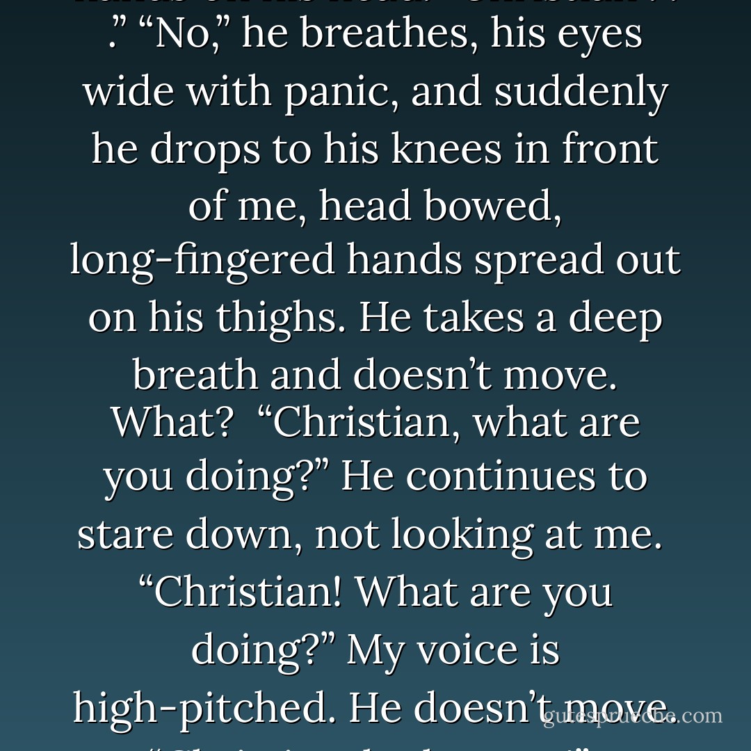 No. No!” he says.<br />“I . . .” He looks wildly around the room. For inspiration? For divine intervention? I don’t know.<br /><br />“You can’t go. Ana, I love you!”<br />“I love you, too, Christian, it’s just—”<br />“No . . . no!” he says in desperation and puts both hands on his head. “Christian . . .”<br />“No,” he breathes, his eyes wide with panic, and suddenly he drops to his knees in front of me, head bowed, long-fingered hands spread out on his thighs. He takes a deep breath and doesn’t move. <i>What?</i> <br />“Christian, what are you doing?”<br />He continues to stare down, not looking at me. <br />“Christian! What are you doing?”<br />My voice is high-pitched. He doesn’t move. <br />“Christian, look at me!” I command in panic. His head sweeps up without hesitation, and he regards me passively with his cool gray gaze—he’s almost serene . . . expectant.<br /><i>Holy Fuck</i> . . . Christian. The submissive. - E.L. James