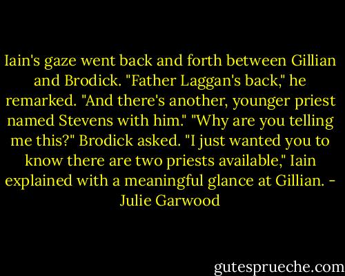 Iain's gaze went back and forth between Gillian and Brodick. "Father Laggan's back," he remarked.<br />"And there's another, younger priest named Stevens with him."<br />"Why are you telling me this?" Brodick asked.<br />"I just wanted you to know there are two priests available," Iain explained with a meaningful glance at<br />Gillian. - Julie Garwood