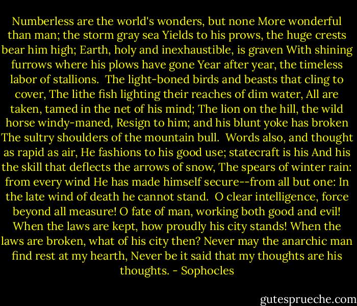Numberless are the world's wonders, but none<br />More wonderful than man; the storm gray sea<br />Yields to his prows, the huge crests bear him high;<br />Earth, holy and inexhaustible, is graven<br />With shining furrows where his plows have gone<br />Year after year, the timeless labor of stallions.<br /><br />The light-boned birds and beasts that cling to cover,<br />The lithe fish lighting their reaches of dim water,<br />All are taken, tamed in the net of his mind;<br />The lion on the hill, the wild horse windy-maned,<br />Resign to him; and his blunt yoke has broken<br />The sultry shoulders of the mountain bull.<br /><br />Words also, and thought as rapid as air,<br />He fashions to his good use; statecraft is his<br />And his the skill that deflects the arrows of snow,<br />The spears of winter rain: from every wind<br />He has made himself secure--from all but one:<br />In the late wind of death he cannot stand.<br /><br />O clear intelligence, force beyond all measure!<br />O fate of man, working both good and evil!<br />When the laws are kept, how proudly his city stands!<br />When the laws are broken, what of his city then?<br />Never may the anarchic man find rest at my hearth,<br />Never be it said that my thoughts are his thoughts. - Sophocles