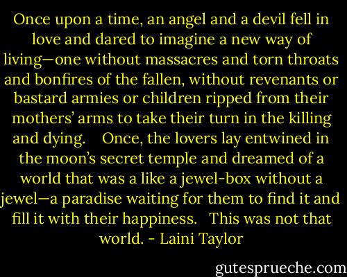 Once upon a time, an angel and a devil fell in love and dared to imagine a new way of living—one without massacres and torn throats and bonfires of the fallen, without revenants or bastard armies or children ripped from their mothers’ arms to take their turn in the killing and dying. <br /><br /> Once, the lovers lay entwined in the moon’s secret temple and dreamed of a world that was a like a jewel-box without a jewel—a paradise waiting for them to find it and fill it with their happiness. <br /><br />This was not that world. - Laini Taylor
