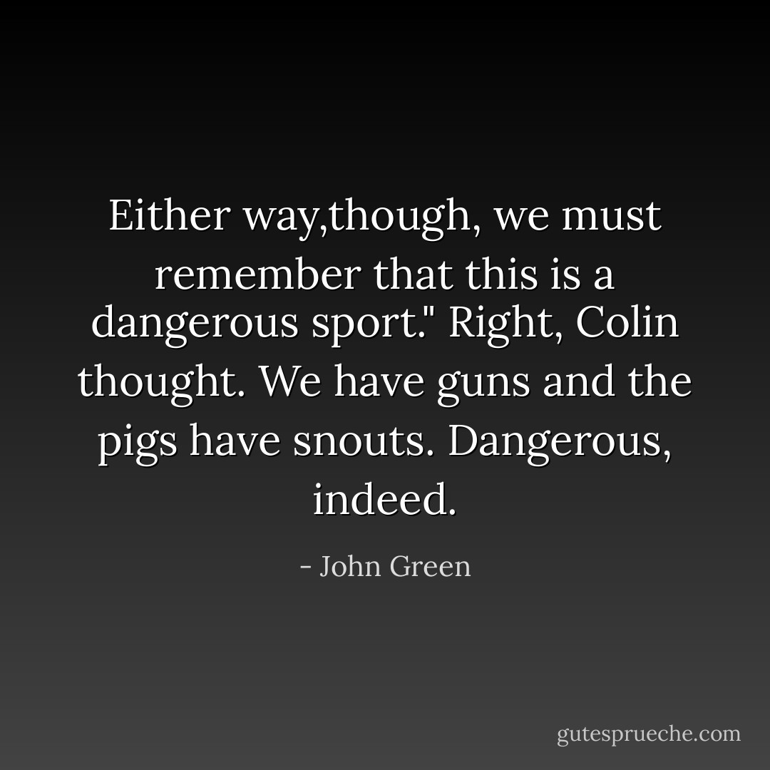 Either way,though, we must remember that this is a dangerous sport."<br />Right, Colin thought. We have guns and the pigs have snouts. Dangerous, indeed. - John Green