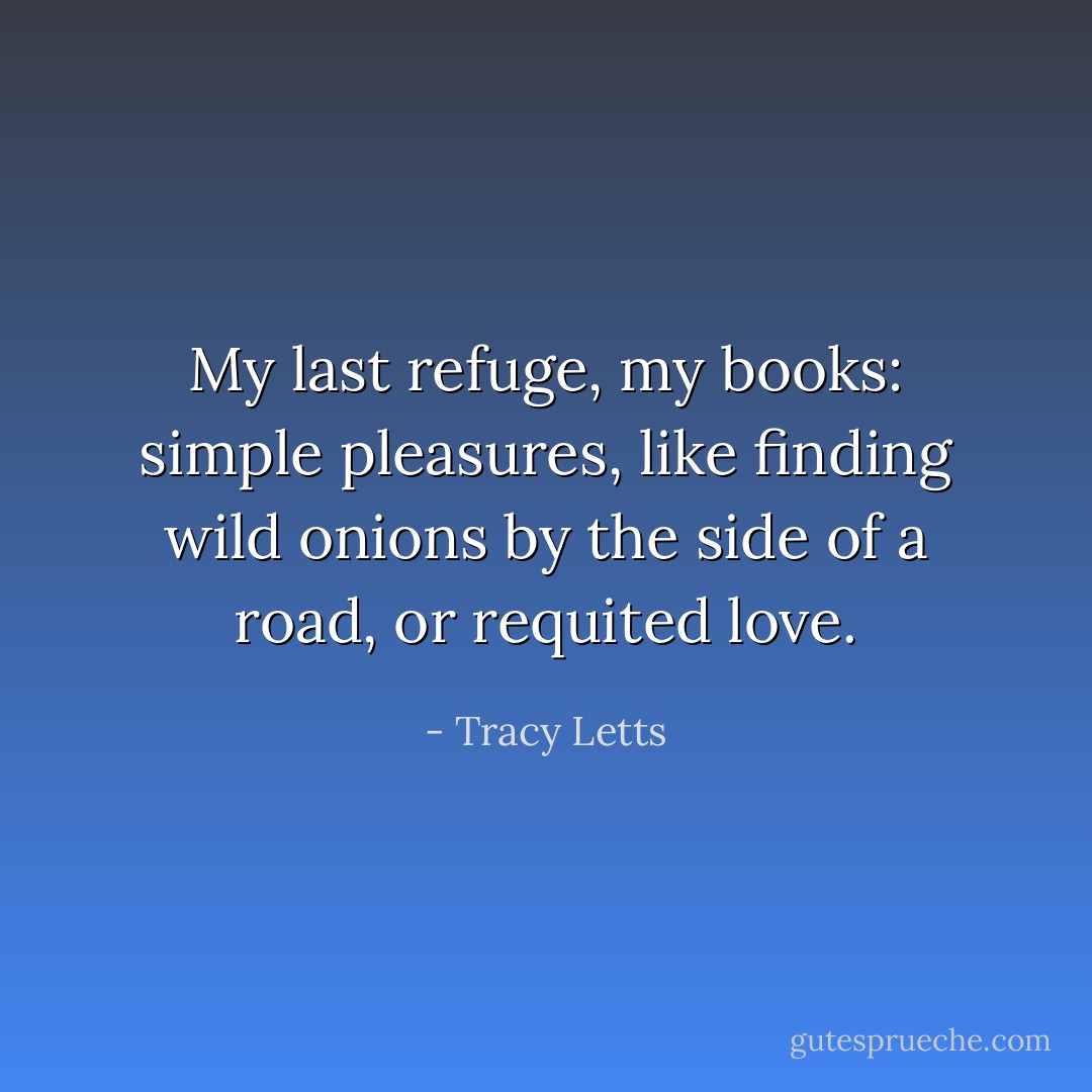 My last refuge, my books: simple pleasures, like finding wild onions by the side of a road, or requited love. - Tracy Letts