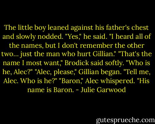The little boy leaned against his father's chest and slowly nodded. "Yes," he said. "I heard all of the<br />names, but I don't remember the other two… just the man who hurt Gillian."<br />"That's the name I most want," Brodick said softly. "Who is he, Alec?"<br />"Alec, please," Gillian began.<br />"Tell me, Alec. Who is he?"<br />"Baron," Alec whispered. "His name is Baron. - Julie Garwood