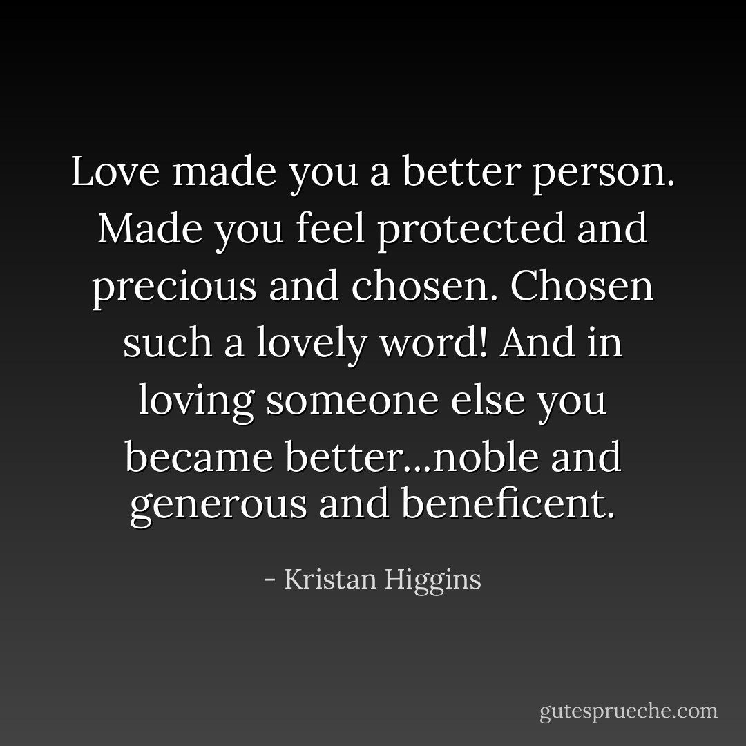 Love made you a better person. Made you feel protected and precious and chosen. Chosen such a lovely word! And in loving someone else you became better...noble and generous and beneficent. - Kristan Higgins