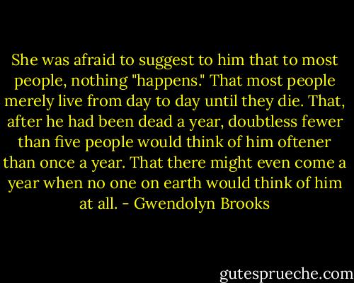 She was afraid to suggest to him that to most people, nothing "happens." That most people merely live from day to day until they die. That, after he had been dead a year, doubtless fewer than five people would think of him oftener than once a year. That there might even come a year when no one on earth would think of him at all. - Gwendolyn Brooks