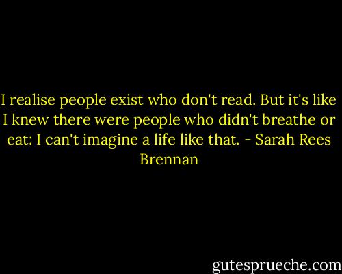 I realise people exist who don't read. But it's like I knew there were people who didn't breathe or eat: I can't imagine a life like that. - Sarah Rees Brennan